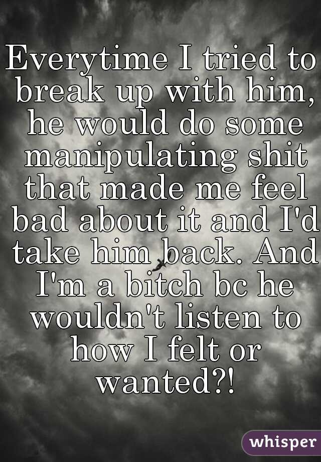 Everytime I tried to break up with him, he would do some manipulating shit that made me feel bad about it and I'd take him back. And I'm a bitch bc he wouldn't listen to how I felt or wanted?!