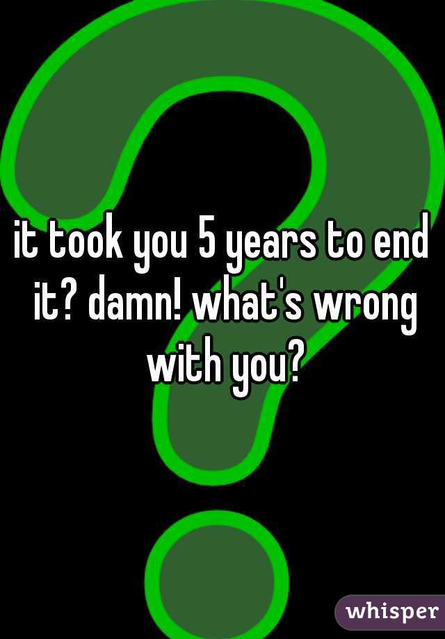 it took you 5 years to end it? damn! what's wrong with you?