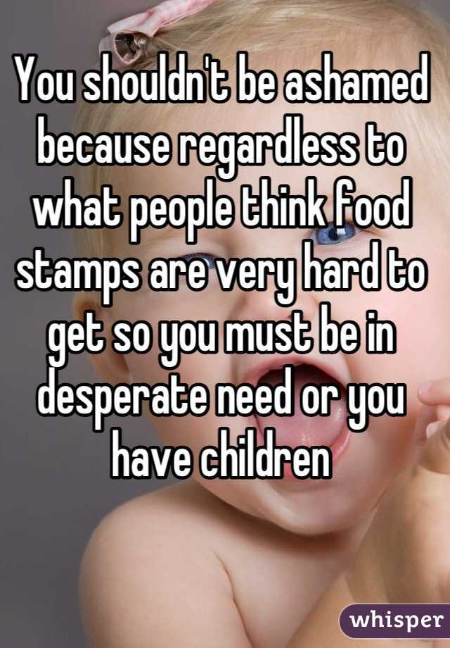 You shouldn't be ashamed because regardless to what people think food stamps are very hard to get so you must be in desperate need or you have children