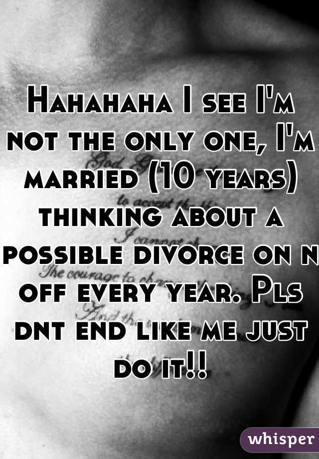 Hahahaha I see I'm not the only one, I'm married (10 years) thinking about a possible divorce on n off every year. Pls dnt end like me just do it!!