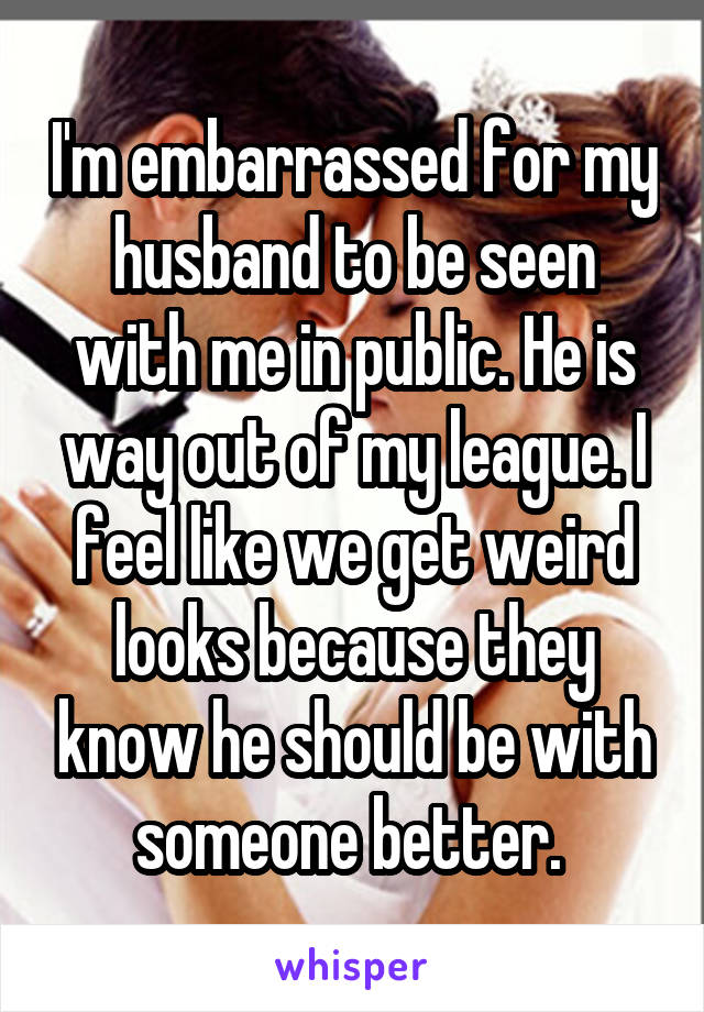 I'm embarrassed for my husband to be seen with me in public. He is way out of my league. I feel like we get weird looks because they know he should be with someone better. 