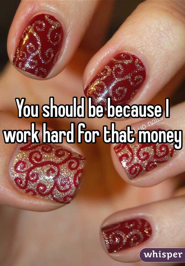 You should be because I work hard for that money