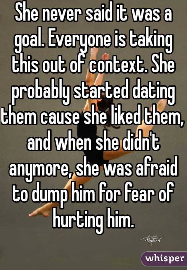 She never said it was a goal. Everyone is taking this out of context. She probably started dating them cause she liked them, and when she didn't anymore, she was afraid to dump him for fear of hurting him.