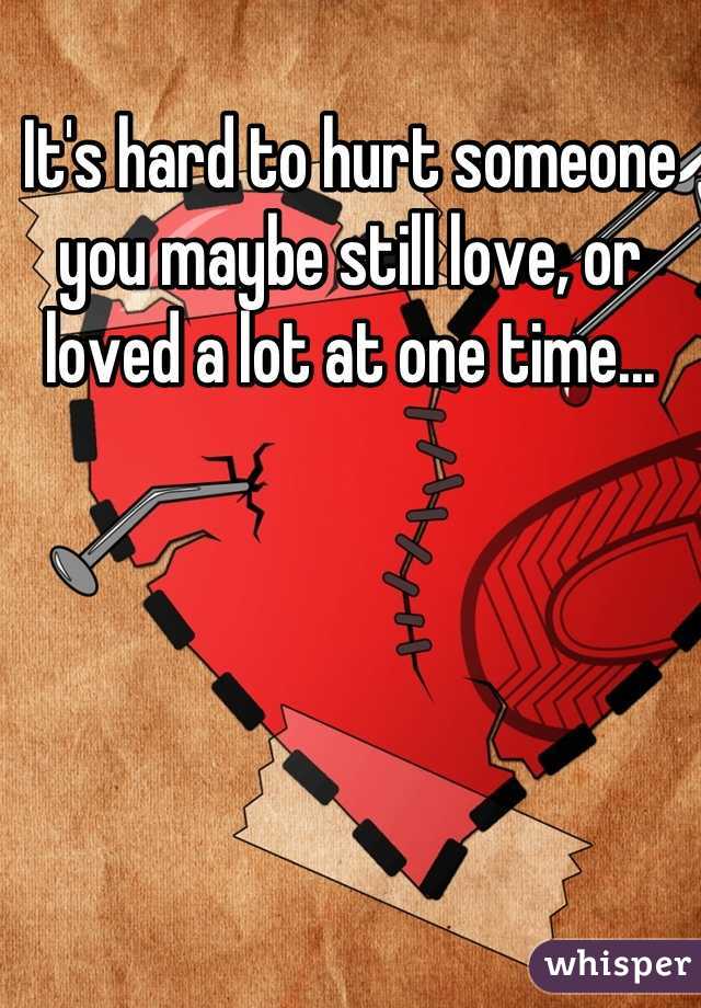 It's hard to hurt someone you maybe still love, or loved a lot at one time...