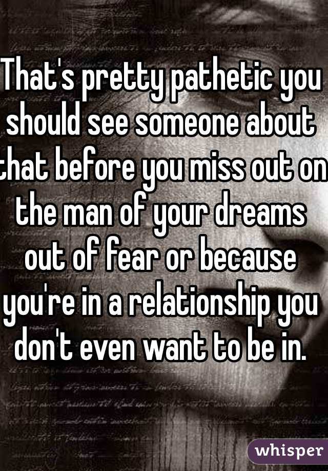 That's pretty pathetic you should see someone about that before you miss out on the man of your dreams out of fear or because you're in a relationship you don't even want to be in.