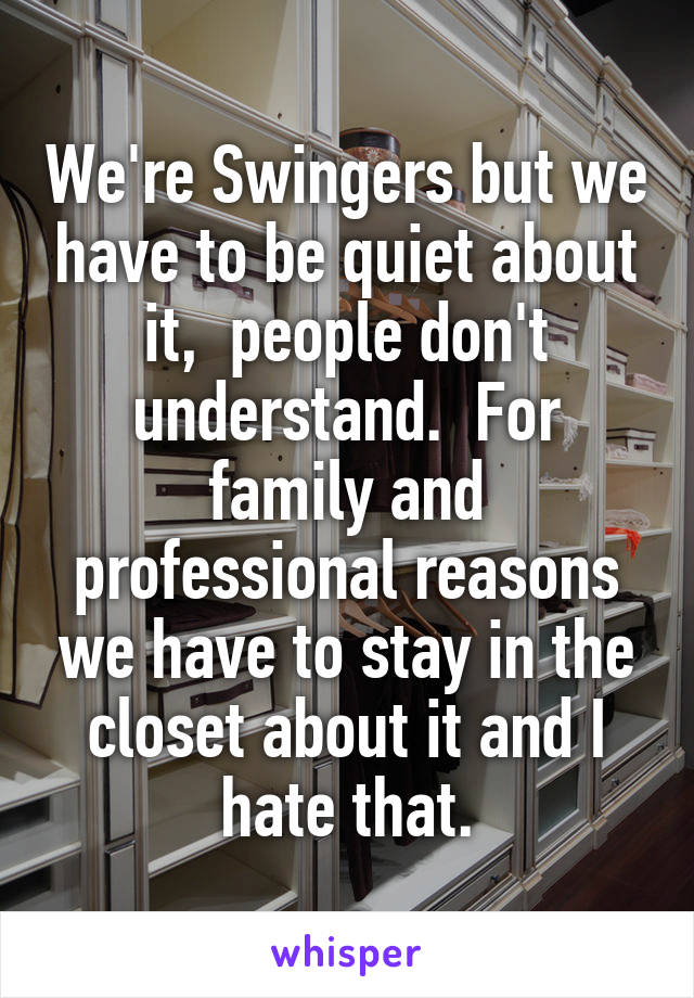 We're Swingers but we have to be quiet about it,  people don't understand.  For family and professional reasons we have to stay in the closet about it and I hate that.