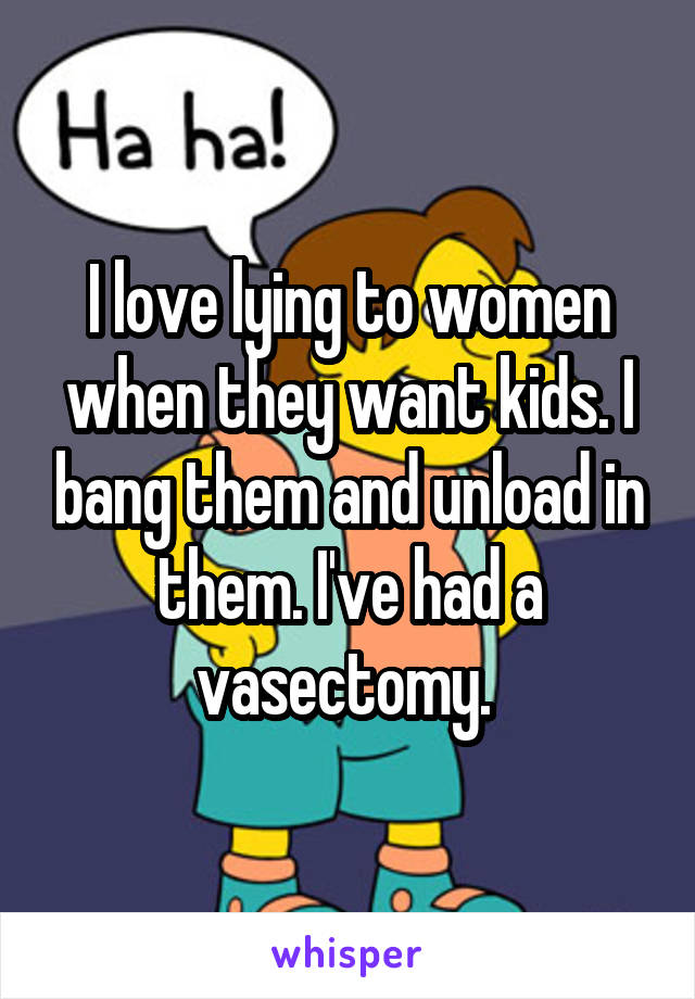 I love lying to women when they want kids. I bang them and unload in them. I've had a vasectomy. 