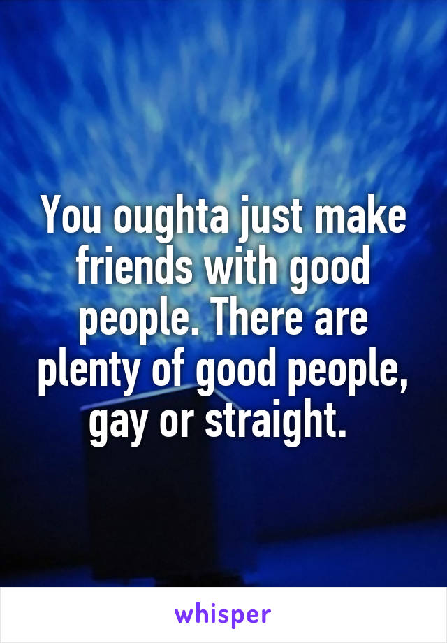 You oughta just make friends with good people. There are plenty of good people, gay or straight. 