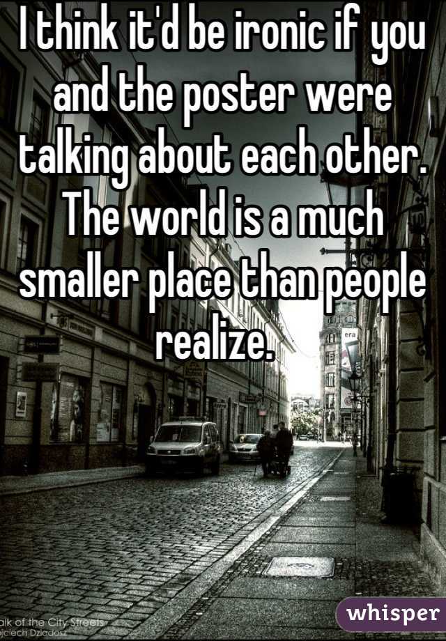 I think it'd be ironic if you and the poster were talking about each other. The world is a much smaller place than people realize.  