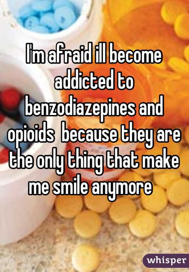 I'm afraid ill become addicted to benzodiazepines and opioids  because they are the only thing that make me smile anymore  