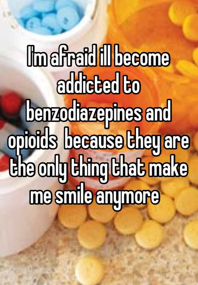 I'm afraid ill become addicted to benzodiazepines and opioids  because they are the only thing that make me smile anymore  