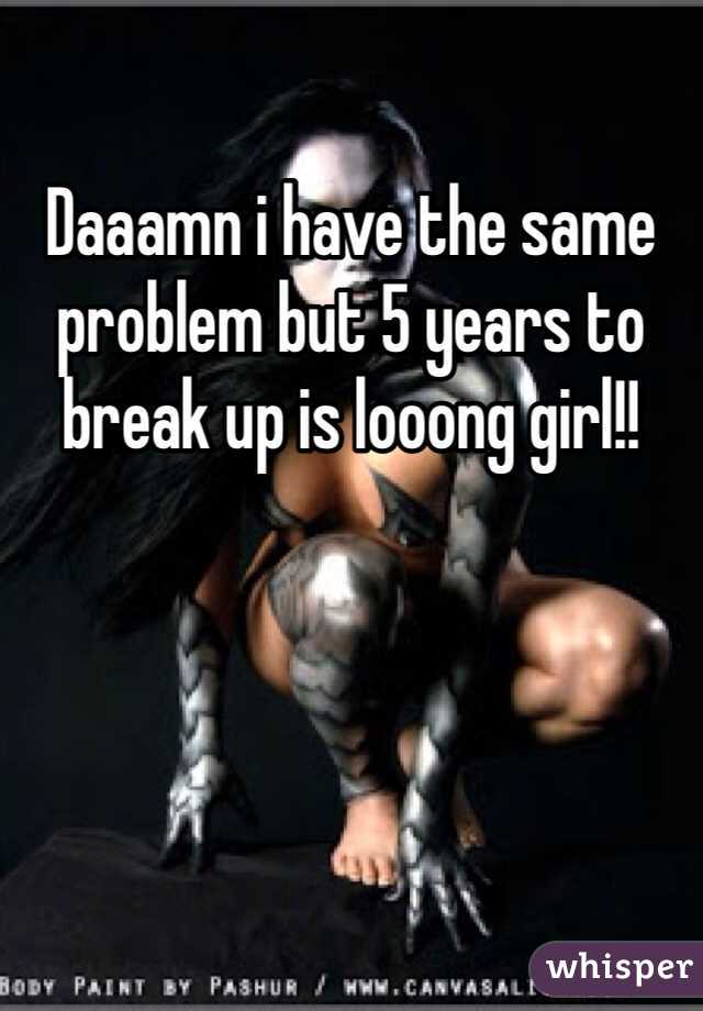 Daaamn i have the same problem but 5 years to break up is looong girl!!