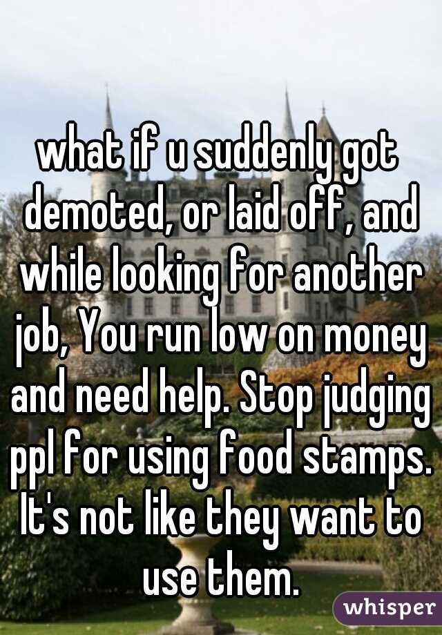 what if u suddenly got demoted, or laid off, and while looking for another job, You run low on money and need help. Stop judging ppl for using food stamps. It's not like they want to use them.