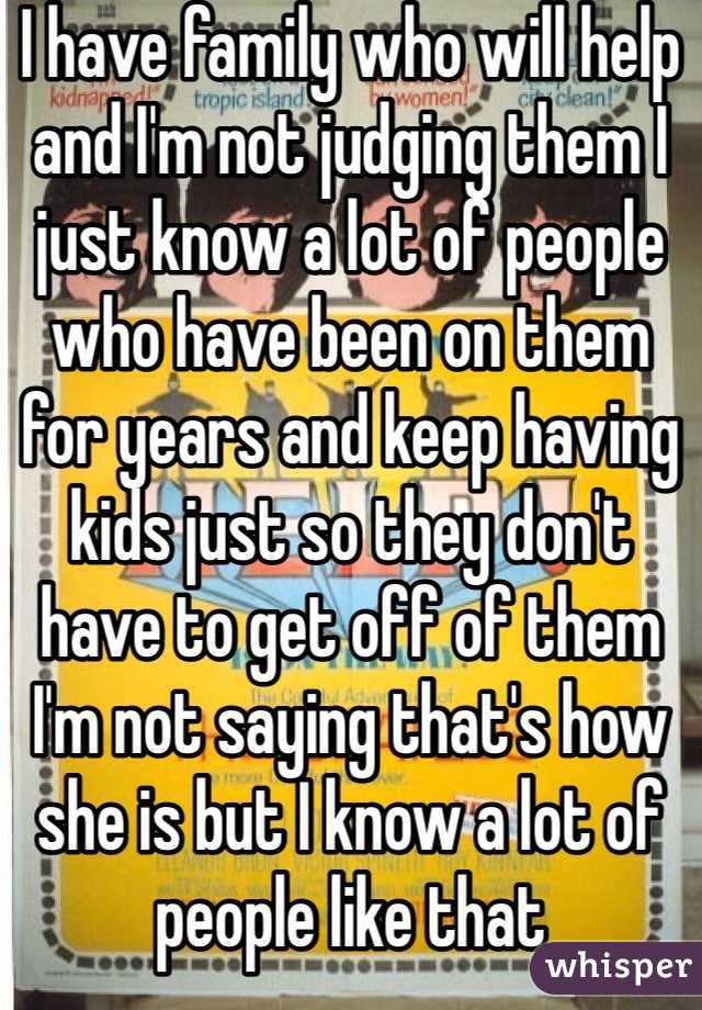 I have family who will help and I'm not judging them I just know a lot of people who have been on them for years and keep having kids just so they don't have to get off of them I'm not saying that's how she is but I know a lot of people like that 
