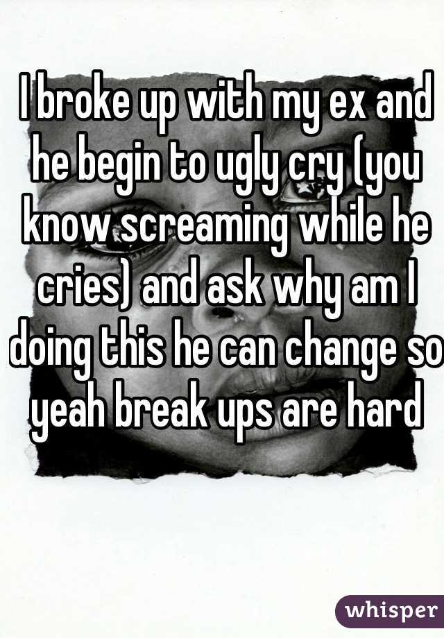 I broke up with my ex and he begin to ugly cry (you know screaming while he cries) and ask why am I doing this he can change so yeah break ups are hard 