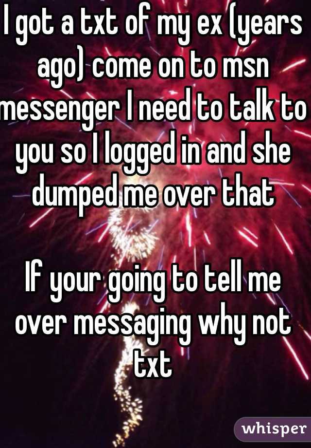 I got a txt of my ex (years ago) come on to msn messenger I need to talk to you so I logged in and she dumped me over that 

If your going to tell me over messaging why not txt  