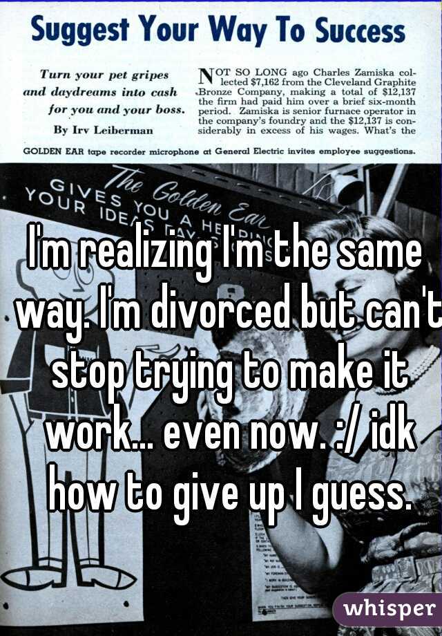 I'm realizing I'm the same way. I'm divorced but can't stop trying to make it work... even now. :/ idk how to give up I guess.