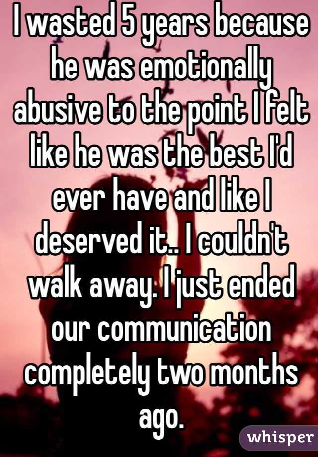 I wasted 5 years because he was emotionally abusive to the point I felt like he was the best I'd ever have and like I deserved it.. I couldn't walk away. I just ended our communication completely two months ago.