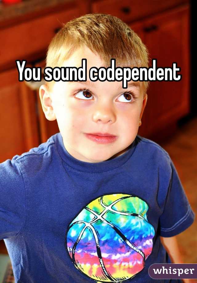 You sound codependent