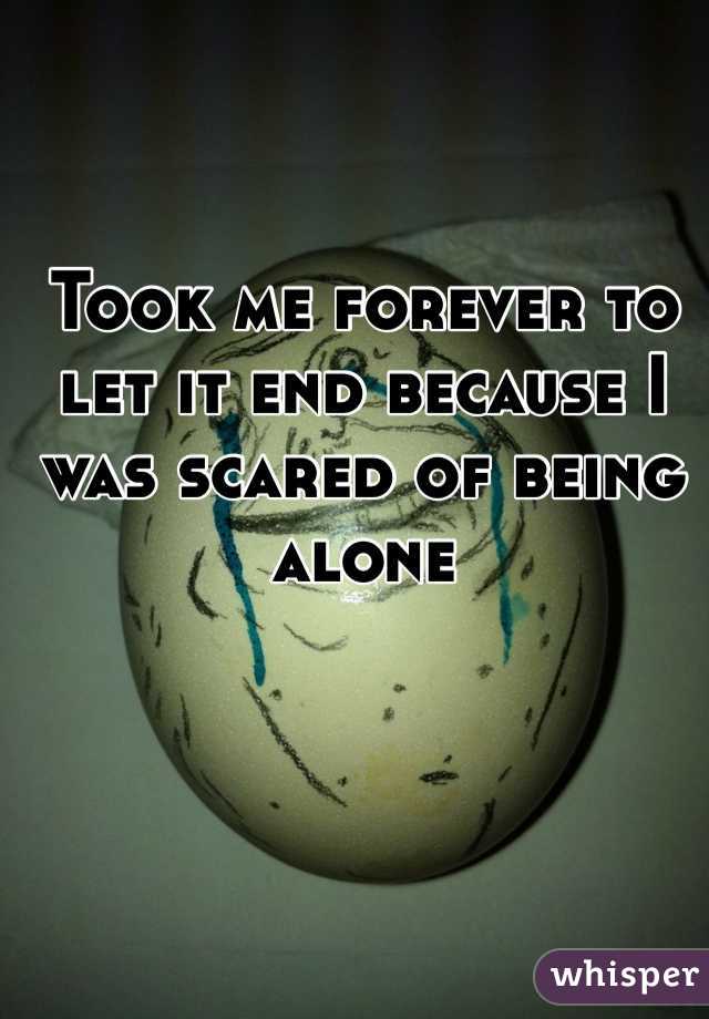 Took me forever to let it end because I was scared of being alone 