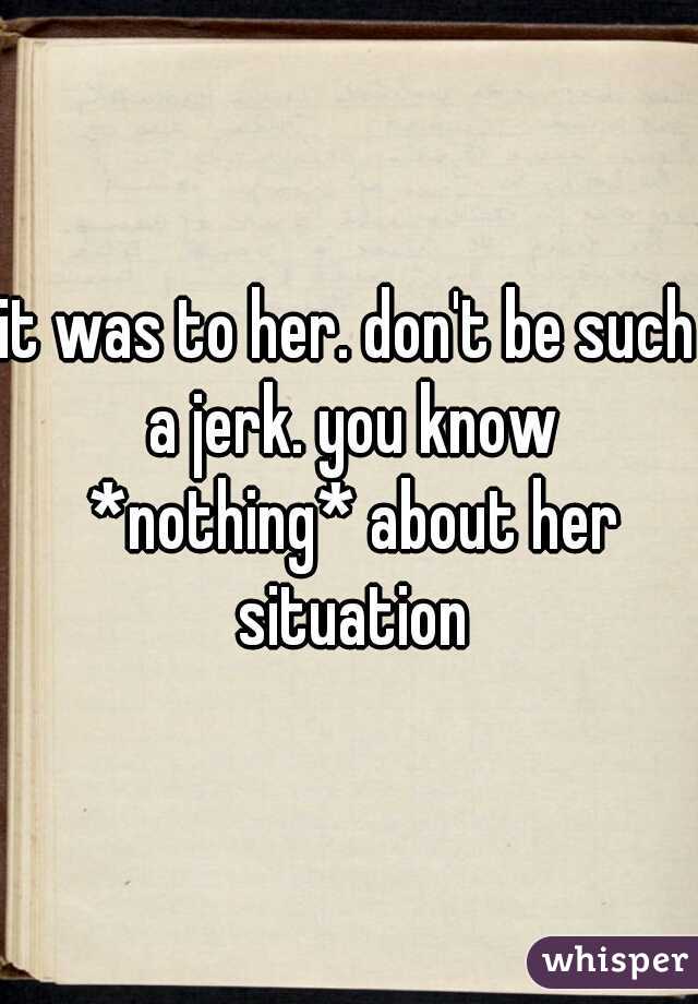 it was to her. don't be such a jerk. you know *nothing* about her situation