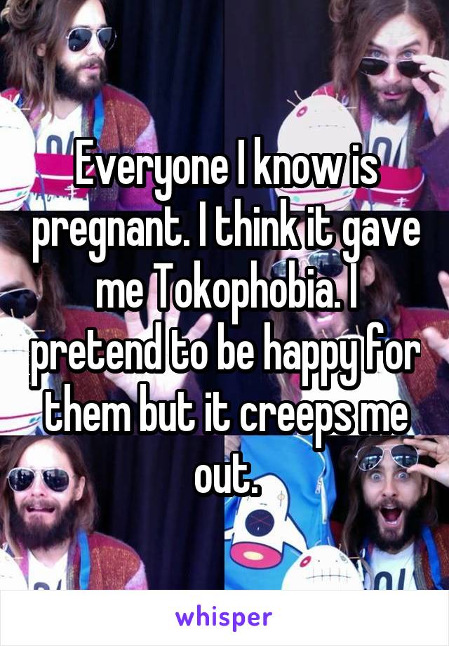 Everyone I know is pregnant. I think it gave me Tokophobia. I pretend to be happy for them but it creeps me out.
