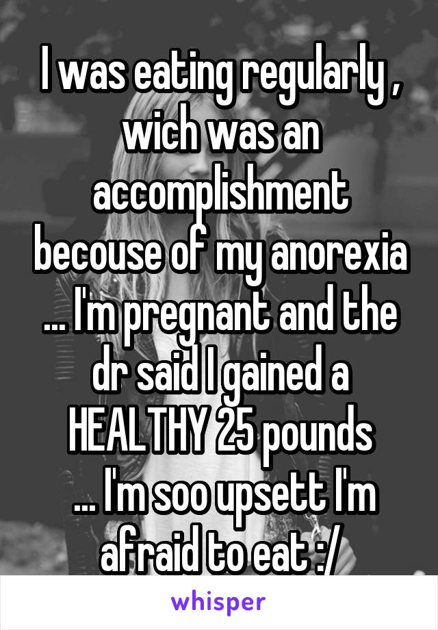 I was eating regularly , wich was an accomplishment becouse of my anorexia ... I'm pregnant and the dr said I gained a HEALTHY 25 pounds
 ... I'm soo upsett I'm afraid to eat :/