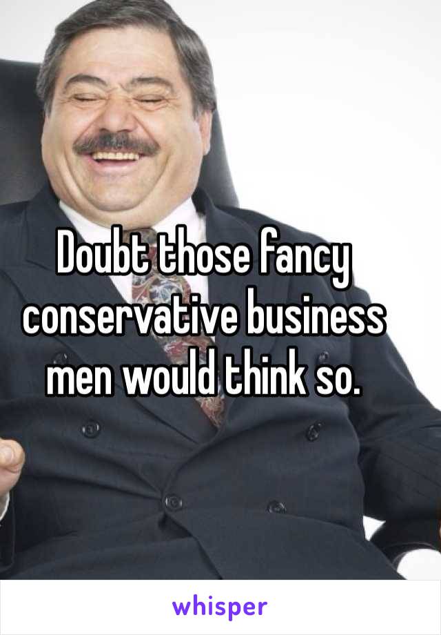 Doubt those fancy conservative business men would think so. 