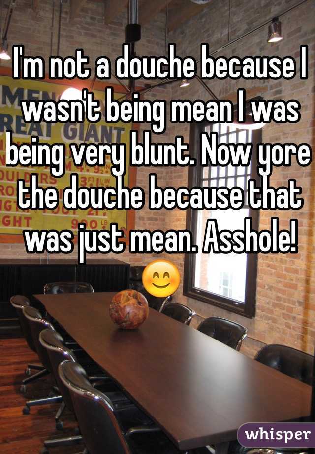 I'm not a douche because I wasn't being mean I was being very blunt. Now yore the douche because that was just mean. Asshole! 😊