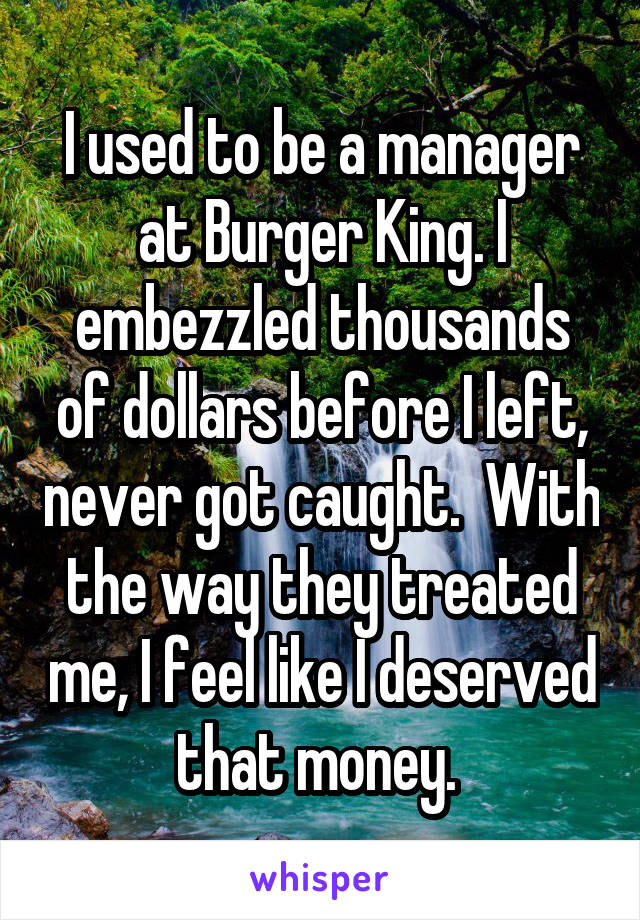 I used to be a manager at Burger King. I embezzled thousands of dollars before I left, never got caught.  With the way they treated me, I feel like I deserved that money. 