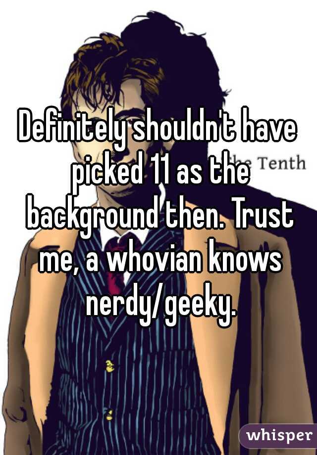 Definitely shouldn't have picked 11 as the background then. Trust me, a whovian knows nerdy/geeky.