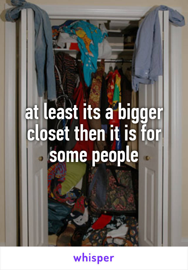at least its a bigger closet then it is for some people