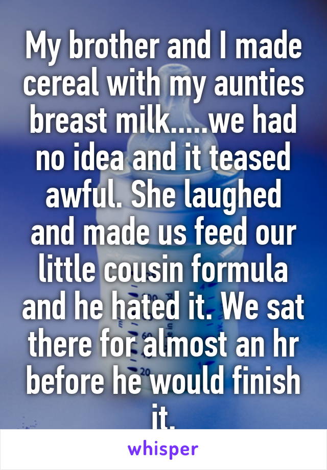 My brother and I made cereal with my aunties breast milk.....we had no idea and it teased awful. She laughed and made us feed our little cousin formula and he hated it. We sat there for almost an hr before he would finish it.