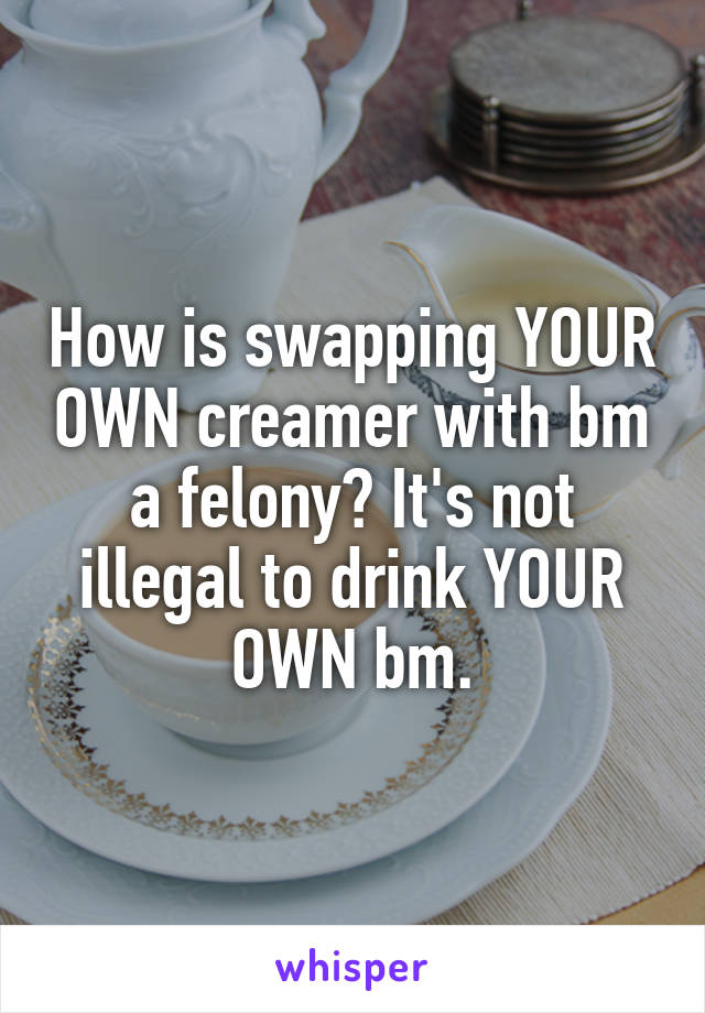 How is swapping YOUR OWN creamer with bm a felony? It's not illegal to drink YOUR OWN bm.