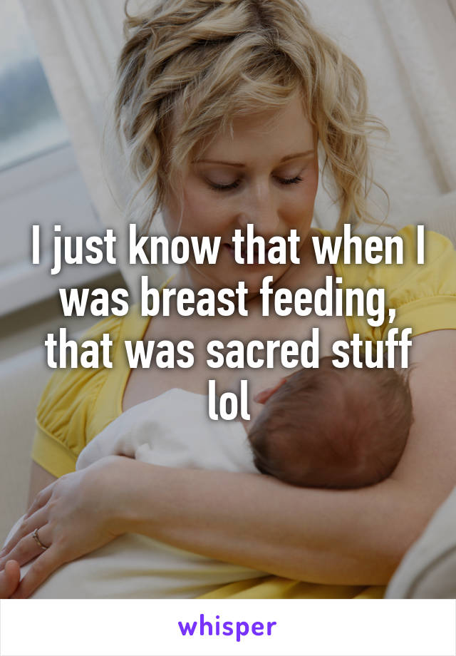 I just know that when I was breast feeding, that was sacred stuff lol