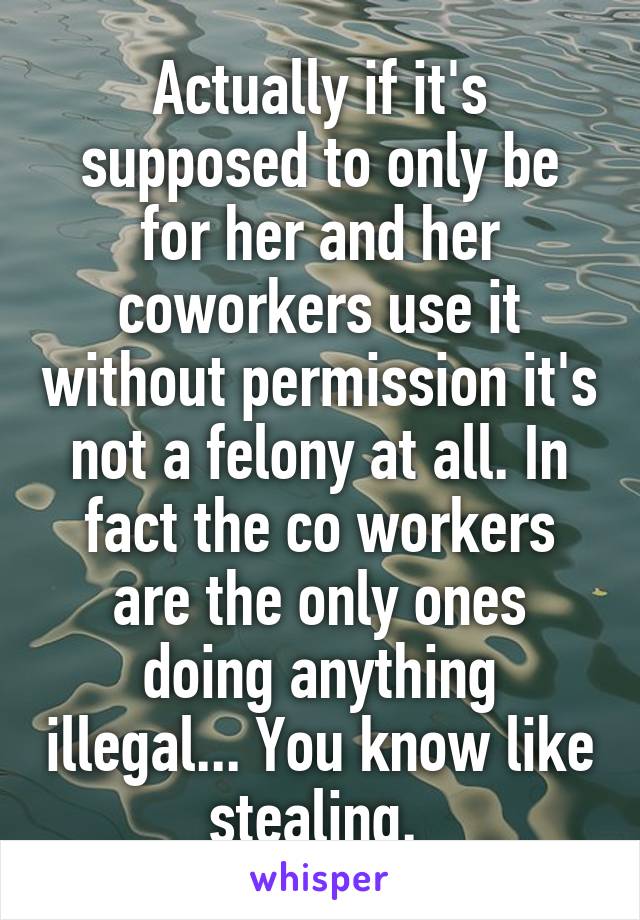 Actually if it's supposed to only be for her and her coworkers use it without permission it's not a felony at all. In fact the co workers are the only ones doing anything illegal... You know like stealing. 