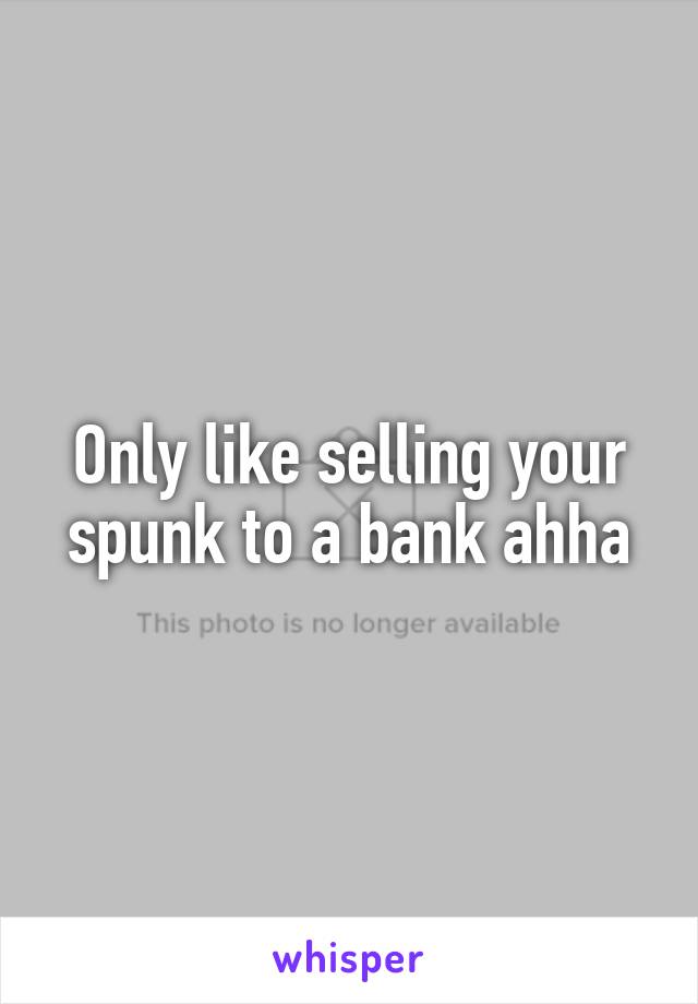 Only like selling your spunk to a bank ahha