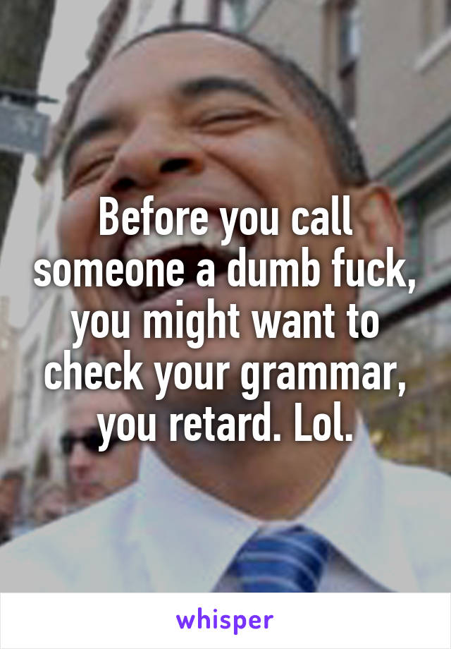 Before you call someone a dumb fuck, you might want to check your grammar, you retard. Lol.