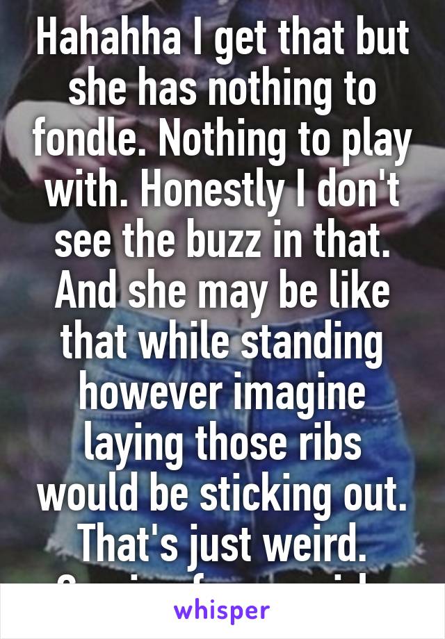 Hahahha I get that but she has nothing to fondle. Nothing to play with. Honestly I don't see the buzz in that. And she may be like that while standing however imagine laying those ribs would be sticking out. That's just weird. Coming from a girl. 