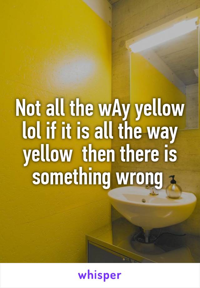 Not all the wAy yellow lol if it is all the way yellow  then there is something wrong 