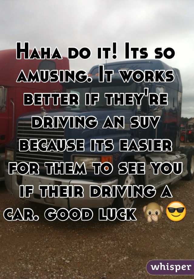 Haha do it! Its so amusing. It works better if they're driving an suv because its easier for them to see you if their driving a car. good luck 🙊😎