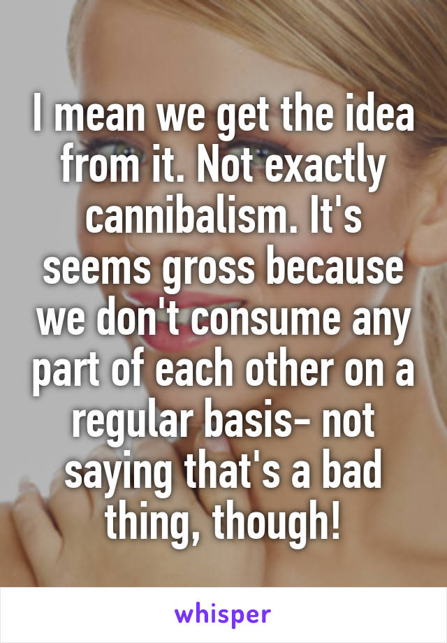 I mean we get the idea from it. Not exactly cannibalism. It's seems gross because we don't consume any part of each other on a regular basis- not saying that's a bad thing, though!