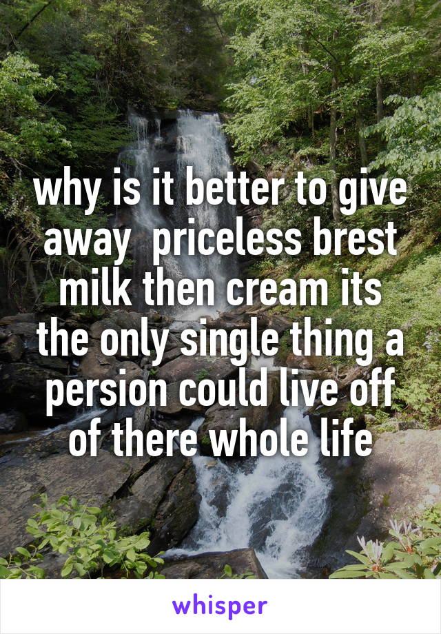 why is it better to give away  priceless brest milk then cream its the only single thing a persion could live off of there whole life