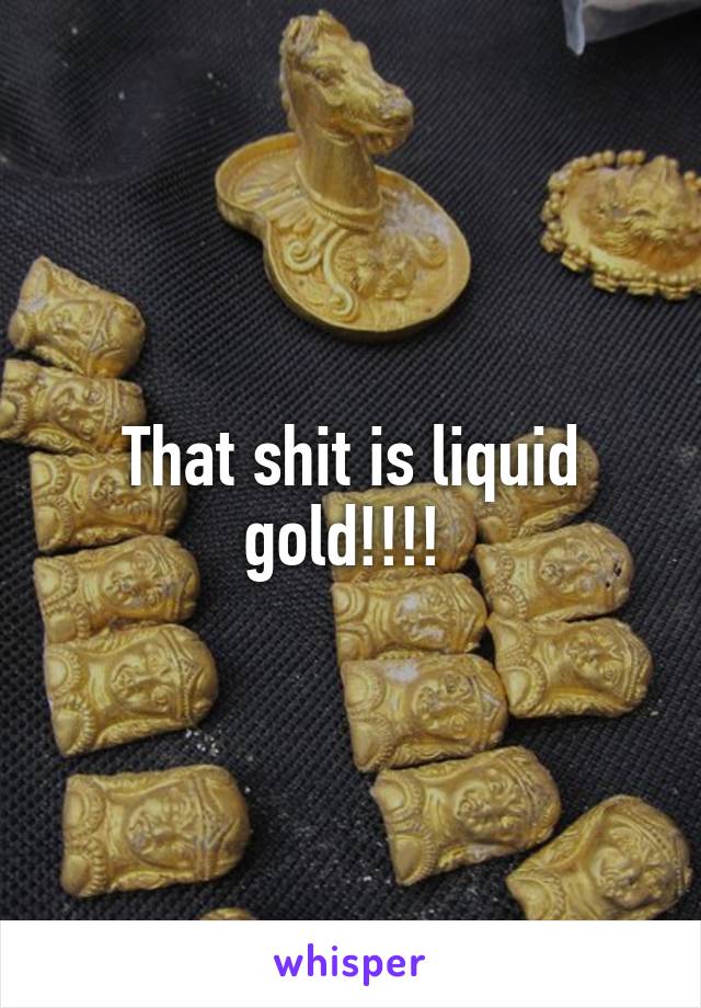 That shit is liquid gold!!!! 