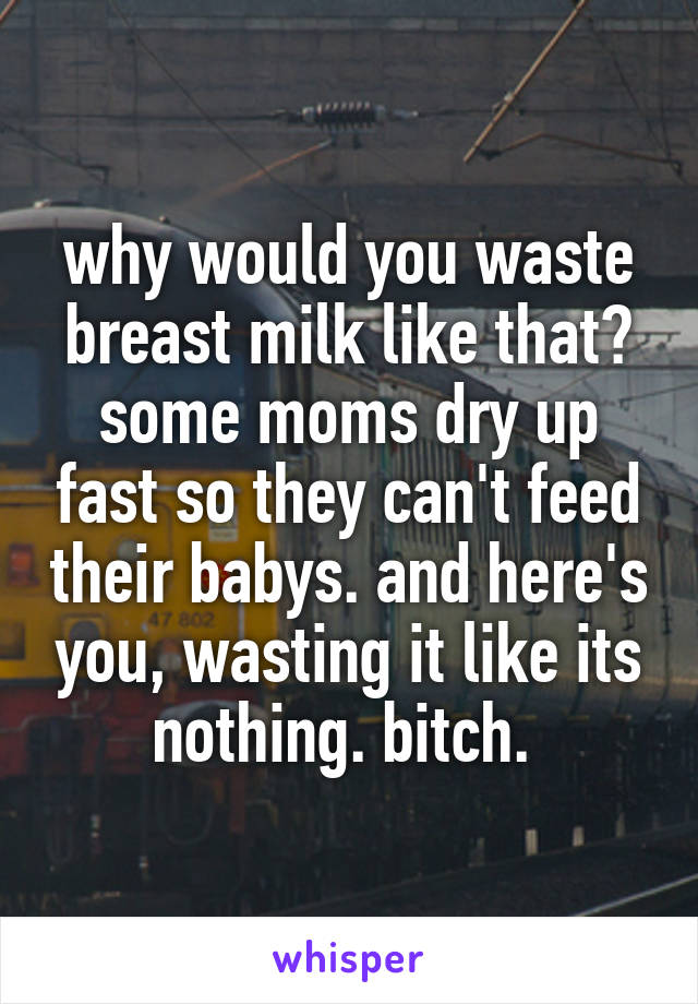 why would you waste breast milk like that? some moms dry up fast so they can't feed their babys. and here's you, wasting it like its nothing. bitch. 