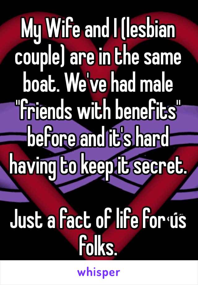 My Wife and I (lesbian couple) are in the same boat. We've had male "friends with benefits" before and it's hard having to keep it secret. 

Just a fact of life for us folks. 