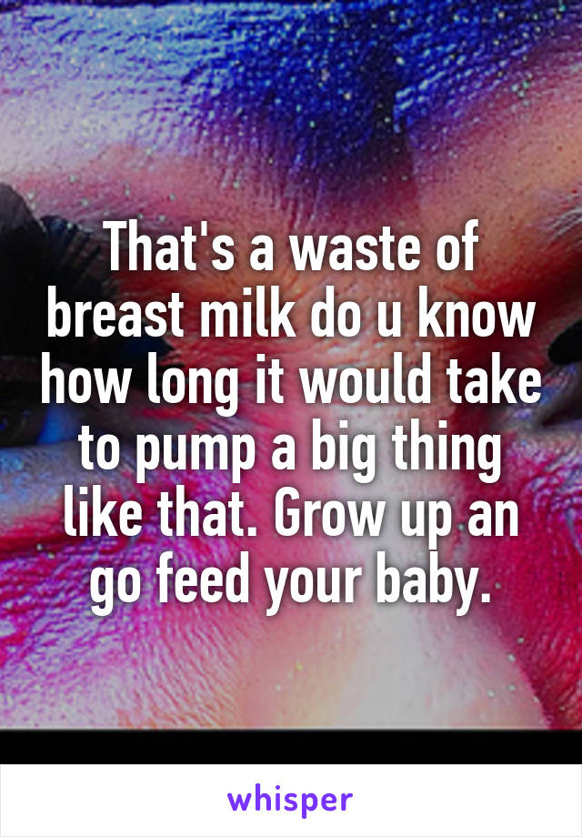 That's a waste of breast milk do u know how long it would take to pump a big thing like that. Grow up an go feed your baby.