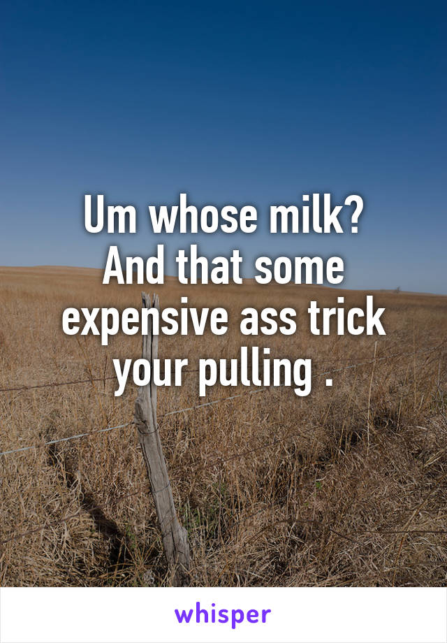 Um whose milk?
And that some expensive ass trick your pulling .
