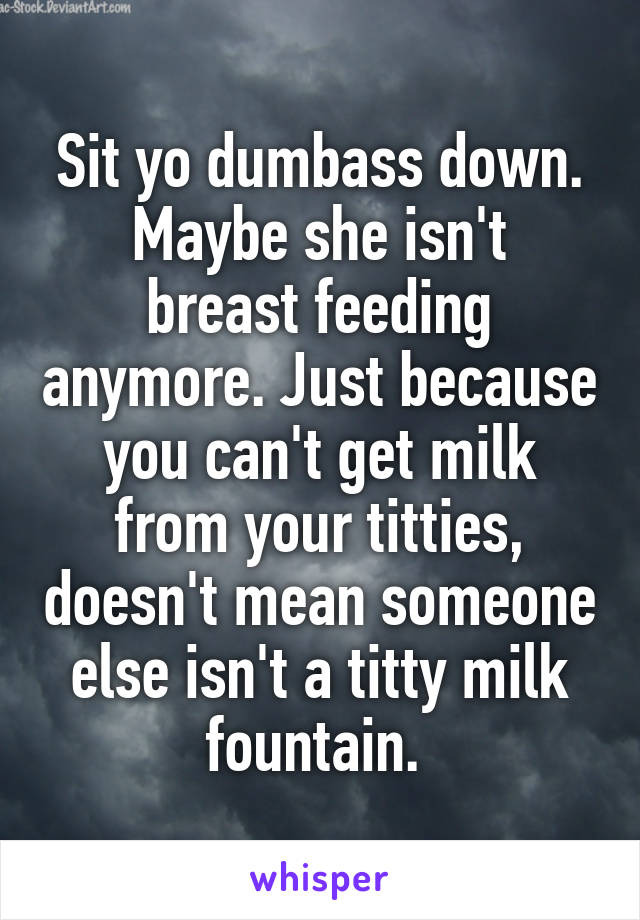 Sit yo dumbass down.
Maybe she isn't breast feeding anymore. Just because you can't get milk from your titties, doesn't mean someone else isn't a titty milk fountain. 