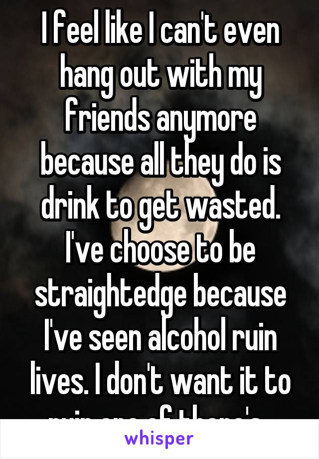 I feel like I can't even hang out with my friends anymore because all they do is drink to get wasted. I've choose to be straightedge because I've seen alcohol ruin lives. I don't want it to ruin one of there's. 